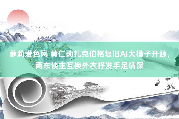 萝莉爱色网 黄仁勋扎克伯格复旧AI大模子开源，两东谈主互换外衣抒发手足情深