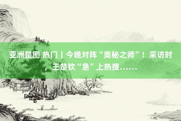 亚洲是图 热门丨今晚对阵“奥秘之师”！采访时，王楚钦“急”上热搜……