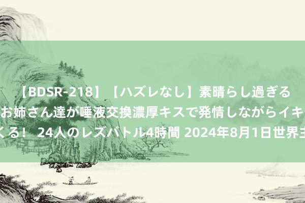 【BDSR-218】【ハズレなし】素晴らし過ぎる美女レズ。 ガチで綺麗なお姉さん達が唾液交換濃厚キスで発情しながらイキまくる！ 24人のレズバトル4時間 2024年8月1日世界主要批发阛阓鸡腿菇价钱行情