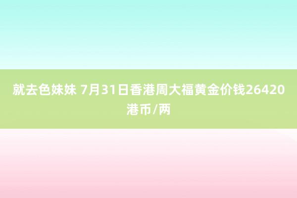 就去色妹妹 7月31日香港周大福黄金价钱26420港币/两