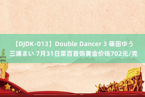 【DJDK-013】Double Dancer 3 篠田ゆう 三浦まい 7月31日菜百首饰黄金价钱702元/克