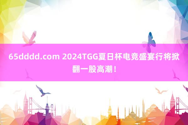 65dddd.com 2024TGG夏日杯电竞盛宴行将掀翻一股高潮！