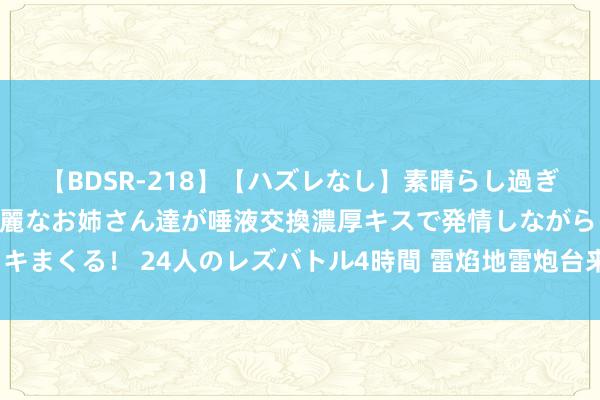 【BDSR-218】【ハズレなし】素晴らし過ぎる美女レズ。 ガチで綺麗なお姉さん達が唾液交換濃厚キスで発情しながらイキまくる！ 24人のレズバトル4時間 雷焰地雷炮台来袭CSOL强化刀兵免费披发