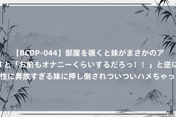 【BCDP-044】部屋を覗くと妹がまさかのアナルオナニー。問いただすと「お前もオナニーくらいするだろっ！！」と逆に襲われたボク…。性に奔放すぎる妹に押し倒されついついハメちゃった近親性交12編 战力全释Fun Evnia游戏显现器助力《街头篮球》SFSA世界超等联赛