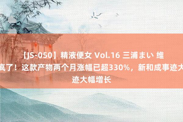 【JS-050】精液便女 Vol.16 三浦まい 维生素涨疯了！这款产物两个月涨幅已超330%，新和成事迹大幅增长