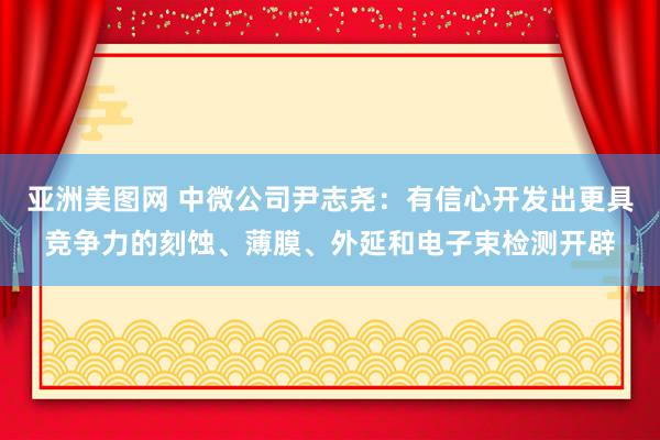 亚洲美图网 中微公司尹志尧：有信心开发出更具竞争力的刻蚀、薄膜、外延和电子束检测开辟