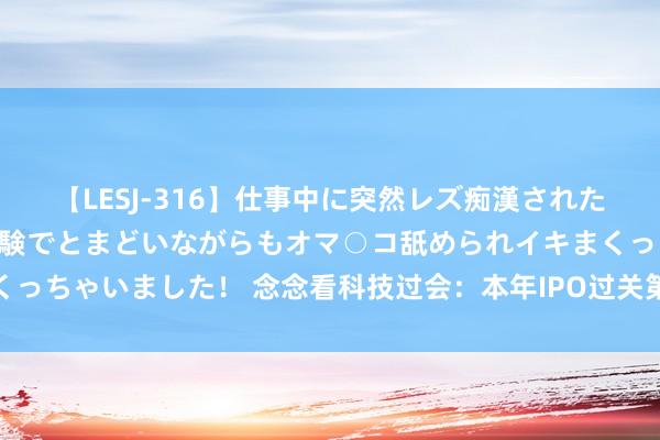 【LESJ-316】仕事中に突然レズ痴漢された私（ノンケ）初めての経験でとまどいながらもオマ○コ舐められイキまくっちゃいました！ 念念看科技过会：本年IPO过关第27家 中信证券过3单