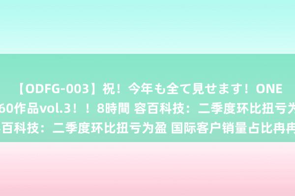 【ODFG-003】祝！今年も全て見せます！ONEDAFULL1年の軌跡全60作品vol.3！！8時間 容百科技：二季度环比扭亏为盈 国际客户销量占比冉冉提高