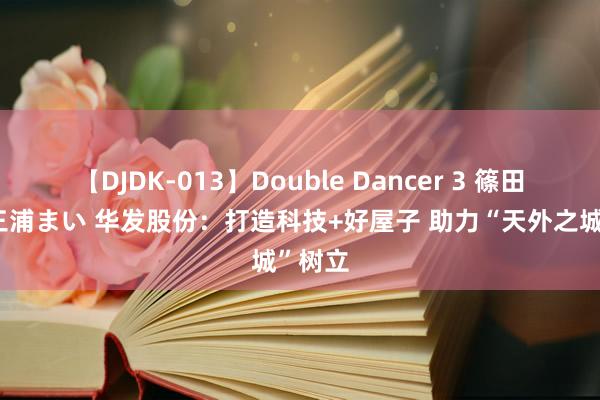 【DJDK-013】Double Dancer 3 篠田ゆう 三浦まい 华发股份：打造科技+好屋子 助力“天外之城”树立