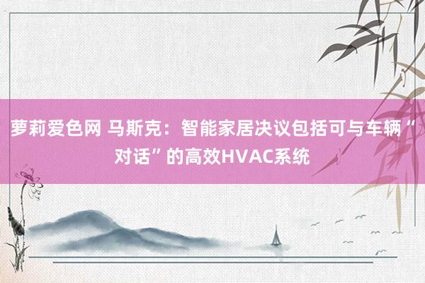 萝莉爱色网 马斯克：智能家居决议包括可与车辆“对话”的高效HVAC系统