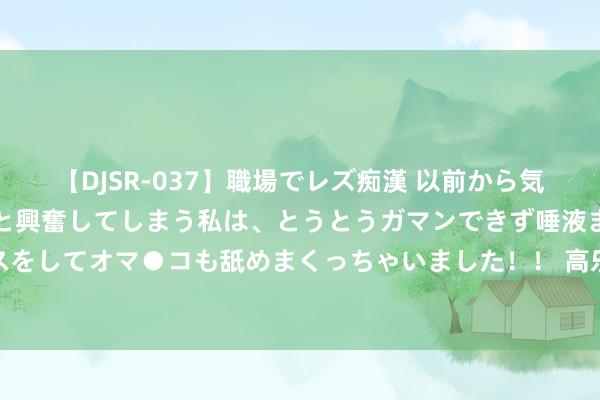 【DJSR-037】職場でレズ痴漢 以前から気になるあの娘を見つけると興奮してしまう私は、とうとうガマンできず唾液まみれでディープキスをしてオマ●コも舐めまくっちゃいました！！ 高乐：良马的中枢竞争力在于远大的系统整合才气