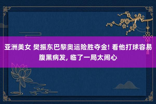 亚洲美女 樊振东巴黎奥运险胜夺金! 看他打球容易腹黑病发， 临了一局太闹心