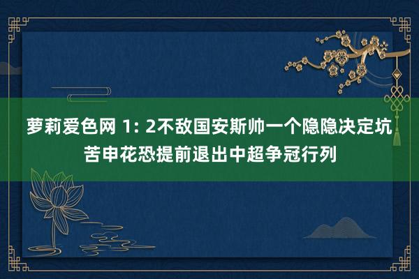 萝莉爱色网 1: 2不敌国安斯帅一个隐隐决定坑苦申花恐提前退出中超争冠行列