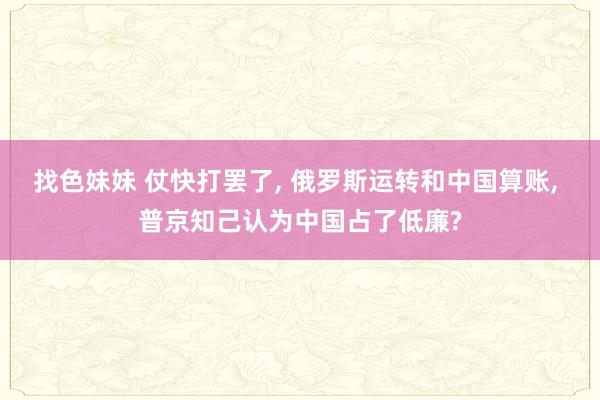 找色妹妹 仗快打罢了， 俄罗斯运转和中国算账， 普京知己认为中国占了低廉?