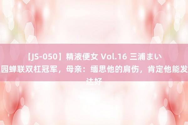 【JS-050】精液便女 Vol.16 三浦まい 邹敬园蝉联双杠冠军，母亲：缅思他的肩伤，肯定他能发达好