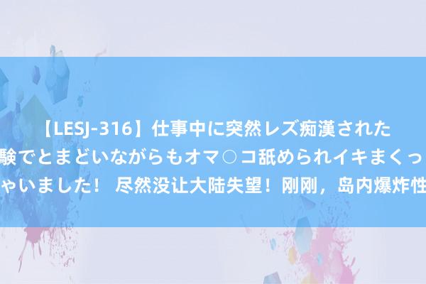 【LESJ-316】仕事中に突然レズ痴漢された私（ノンケ）初めての経験でとまどいながらもオマ○コ舐められイキまくっちゃいました！ 尽然没让大陆失望！刚刚，岛内爆炸性音书传来，赖清德下场已定