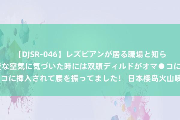 【DJSR-046】レズビアンが居る職場と知らずに来た私（ノンケ） 変な空気に気づいた時には双頭ディルドがオマ●コに挿入されて腰を振ってました！ 日本樱岛火山喷发 火山灰柱达3000米