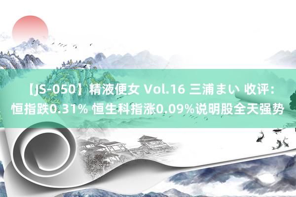 【JS-050】精液便女 Vol.16 三浦まい 收评：恒指跌0.31% 恒生科指涨0.09%说明股全天强势