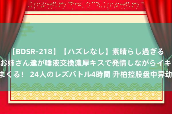 【BDSR-218】【ハズレなし】素晴らし過ぎる美女レズ。 ガチで綺麗なお姉さん達が唾液交換濃厚キスで発情しながらイキまくる！ 24人のレズバトル4時間 升柏控股盘中异动 邻近收盘股价大涨7.85%