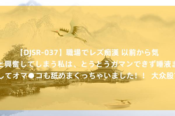 【DJSR-037】職場でレズ痴漢 以前から気になるあの娘を見つけると興奮してしまう私は、とうとうガマンできず唾液まみれでディープキスをしてオマ●コも舐めまくっちゃいました！！ 大众股市走出“玄色星期一”！分析师警示：仅过激抛售后反弹，泛动余波未了