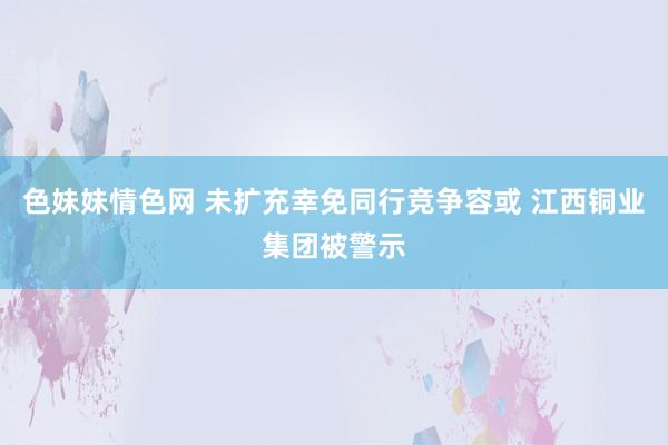 色妹妹情色网 未扩充幸免同行竞争容或 江西铜业集团被警示