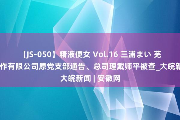 【JS-050】精液便女 Vol.16 三浦まい 芜湖市保安工作有限公司原党支部通告、总司理戴师平被查_大皖新闻 | 安徽网