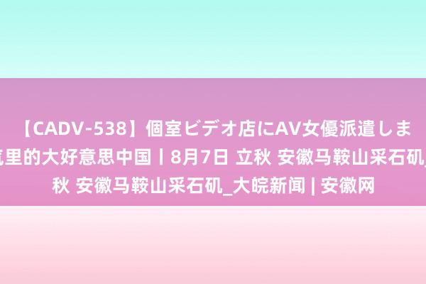 【CADV-538】個室ビデオ店にAV女優派遣します。8時間DX 骨气里的大好意思中国丨8月7日 立秋 安徽马鞍山采石矶_大皖新闻 | 安徽网