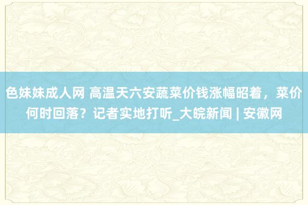 色妹妹成人网 高温天六安蔬菜价钱涨幅昭着，菜价何时回落？记者实地打听_大皖新闻 | 安徽网