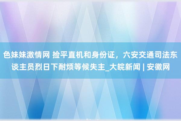 色妹妹激情网 捡平直机和身份证，﻿六安交通司法东谈主员烈日下耐烦等候失主_大皖新闻 | 安徽网