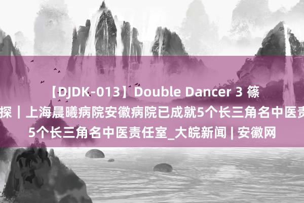 【DJDK-013】Double Dancer 3 篠田ゆう 三浦まい 小叶医探｜上海晨曦病院安徽病院已成就5个长三角名中医责任室_大皖新闻 | 安徽网