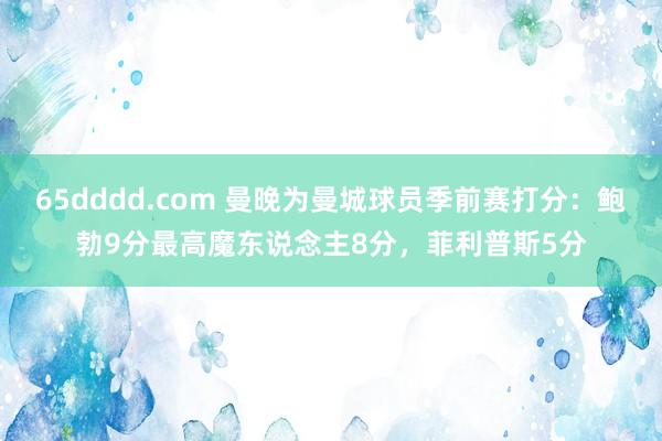 65dddd.com 曼晚为曼城球员季前赛打分：鲍勃9分最高魔东说念主8分，菲利普斯5分