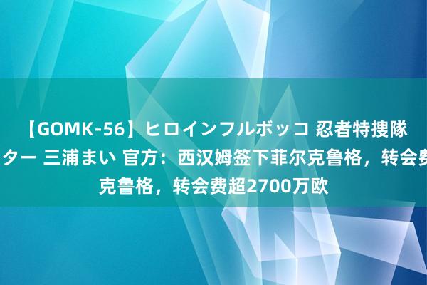 【GOMK-56】ヒロインフルボッコ 忍者特捜隊バードファイター 三浦まい 官方：西汉姆签下菲尔克鲁格，转会费超2700万欧