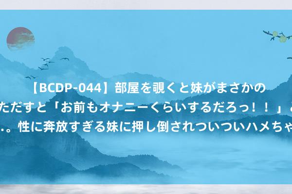 【BCDP-044】部屋を覗くと妹がまさかのアナルオナニー。問いただすと「お前もオナニーくらいするだろっ！！」と逆に襲われたボク…。性に奔放すぎる妹に押し倒されついついハメちゃった近親性交12編 罗马诺：马竞精采报价阿尔瓦雷斯，敲定后会放奥莫罗迪翁去切尔西