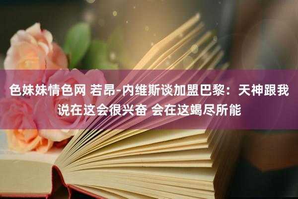 色妹妹情色网 若昂-内维斯谈加盟巴黎：天神跟我说在这会很兴奋 会在这竭尽所能