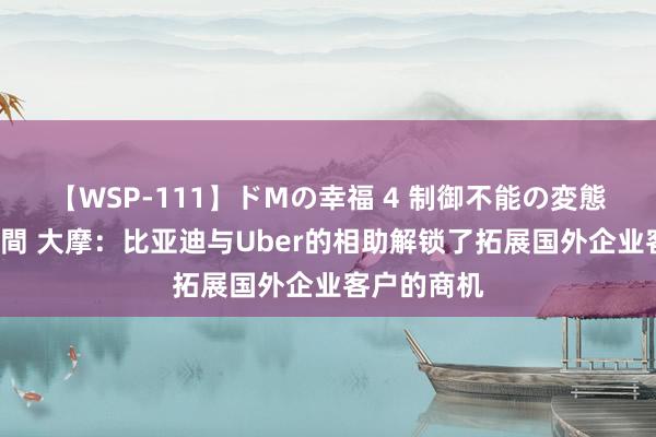 【WSP-111】ドMの幸福 4 制御不能の変態ボディ4時間 大摩：比亚迪与Uber的相助解锁了拓展国外企业客户的商机