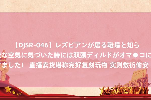 【DJSR-046】レズビアンが居る職場と知らずに来た私（ノンケ） 変な空気に気づいた時には双頭ディルドがオマ●コに挿入されて腰を振ってました！ 直播卖货堪称完好复刻玩物 实则敷衍偷安 上海警方全链条打消制售假冒闻明组装积木犯法团伙