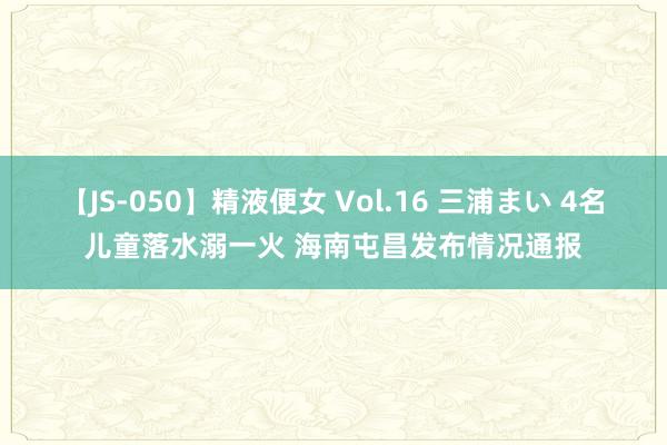 【JS-050】精液便女 Vol.16 三浦まい 4名儿童落水溺一火 海南屯昌发布情况通报