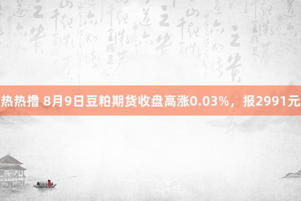 热热撸 8月9日豆粕期货收盘高涨0.03%，报2991元