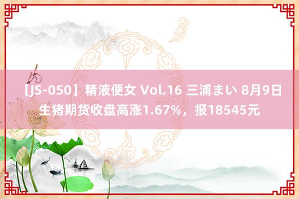 【JS-050】精液便女 Vol.16 三浦まい 8月9日生猪期货收盘高涨1.67%，报18545元