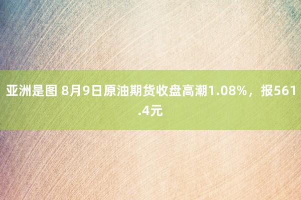 亚洲是图 8月9日原油期货收盘高潮1.08%，报561.4元