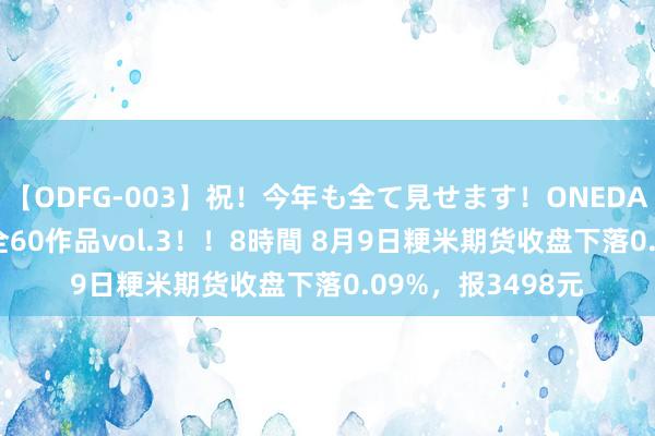 【ODFG-003】祝！今年も全て見せます！ONEDAFULL1年の軌跡全60作品vol.3！！8時間 8月9日粳米期货收盘下落0.09%，报3498元