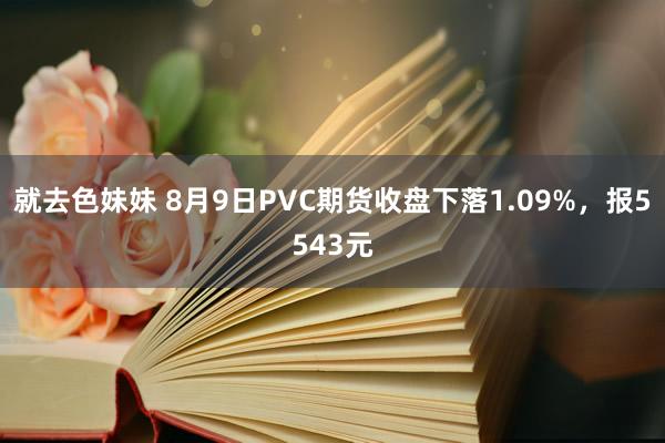 就去色妹妹 8月9日PVC期货收盘下落1.09%，报5543元