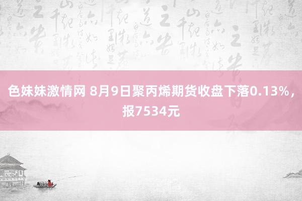 色妹妹激情网 8月9日聚丙烯期货收盘下落0.13%，报7534元