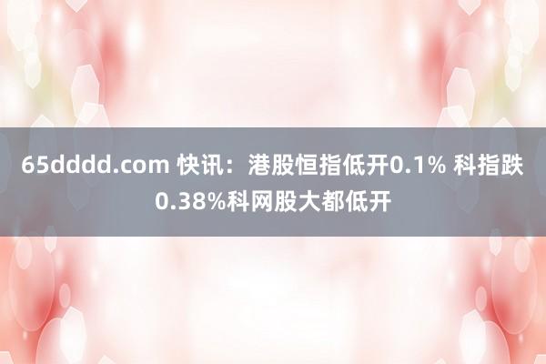 65dddd.com 快讯：港股恒指低开0.1% 科指跌0.38%科网股大都低开