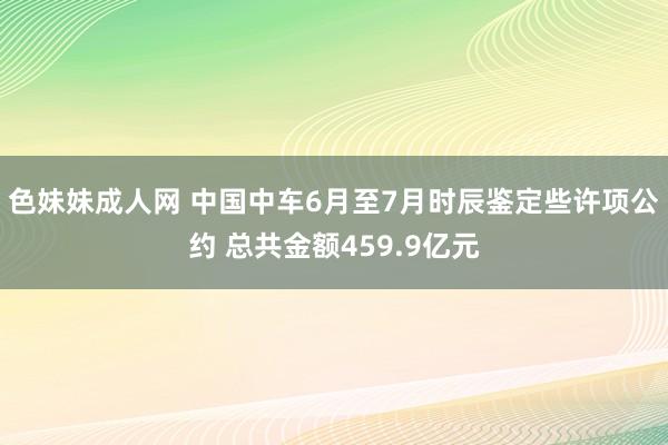 色妹妹成人网 中国中车6月至7月时辰鉴定些许项公约 总共金额459.9亿元