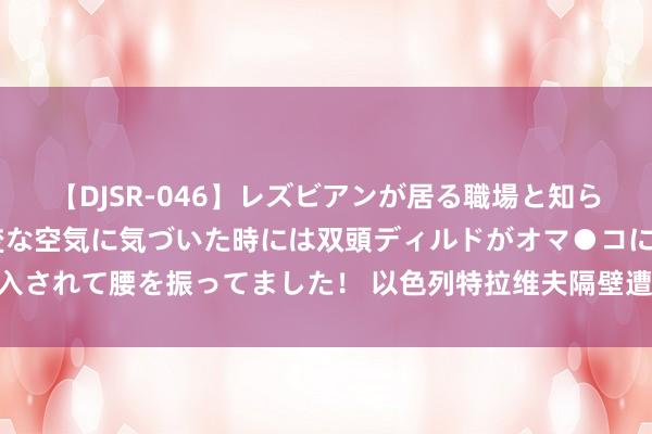 【DJSR-046】レズビアンが居る職場と知らずに来た私（ノンケ） 変な空気に気づいた時には双頭ディルドがオマ●コに挿入されて腰を振ってました！ 以色列特拉维夫隔壁遭火箭弹紧迫_大皖新闻 | 安徽网