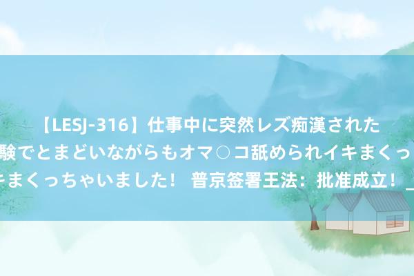 【LESJ-316】仕事中に突然レズ痴漢された私（ノンケ）初めての経験でとまどいながらもオマ○コ舐められイキまくっちゃいました！ 普京签署王法：批准成立！_大皖新闻 | 安徽网