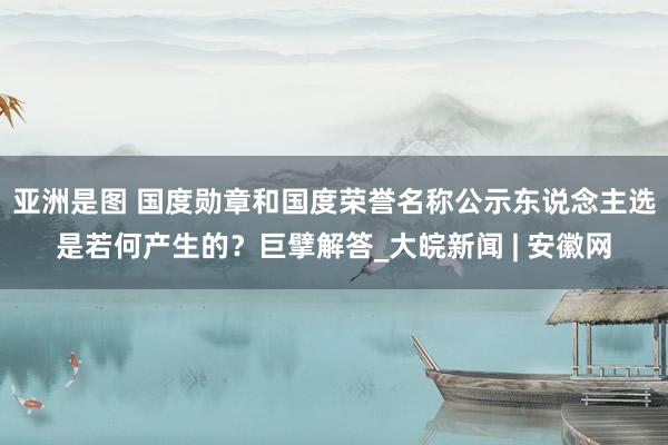 亚洲是图 国度勋章和国度荣誉名称公示东说念主选是若何产生的？巨擘解答_大皖新闻 | 安徽网