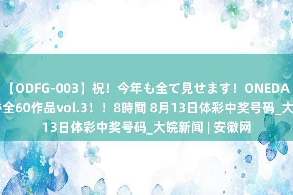 【ODFG-003】祝！今年も全て見せます！ONEDAFULL1年の軌跡全60作品vol.3！！8時間 8月13日体彩中奖号码_大皖新闻 | 安徽网