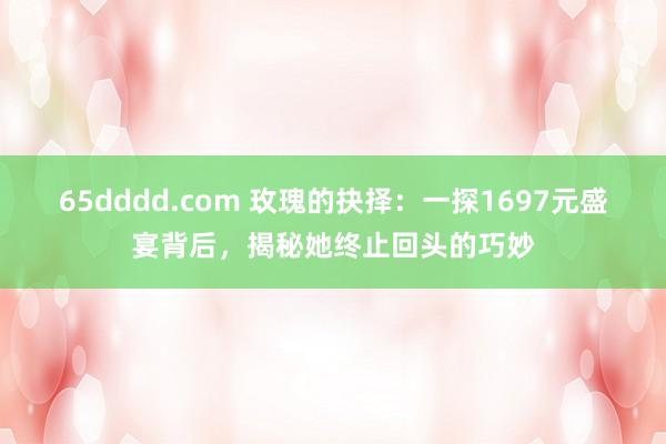 65dddd.com 玫瑰的抉择：一探1697元盛宴背后，揭秘她终止回头的巧妙